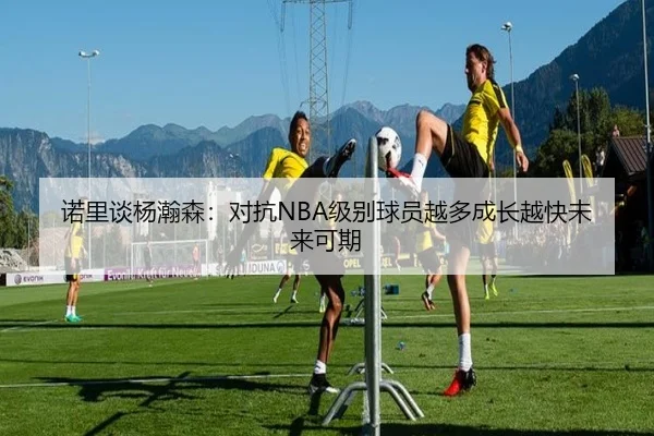 诺里谈杨瀚森:对抗NBA级别球员越多成长越快未来可期 | BaJIeSPORtS